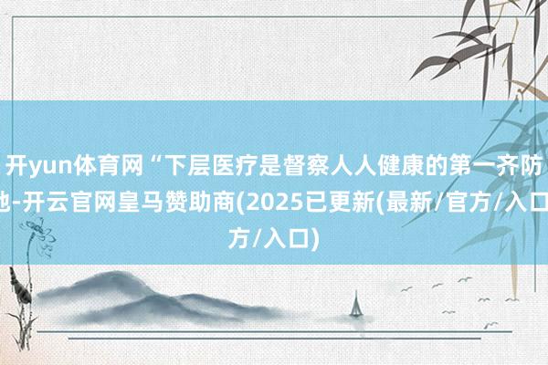 开yun体育网“下层医疗是督察人人健康的第一齐防地-开云官网皇马赞助商(2025已更新(最新/官方/入口)