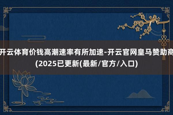 开云体育价钱高潮速率有所加速-开云官网皇马赞助商(2025已更新(最新/官方/入口)