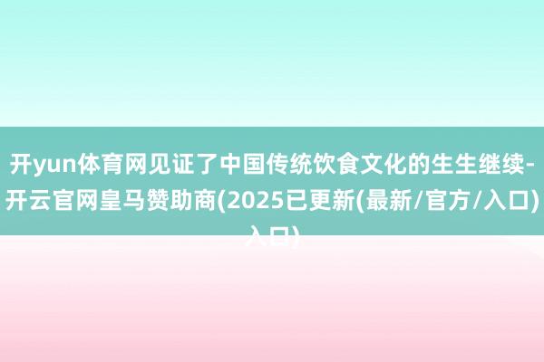 开yun体育网见证了中国传统饮食文化的生生继续-开云官网皇马赞助商(2025已更新(最新/官方/入口)