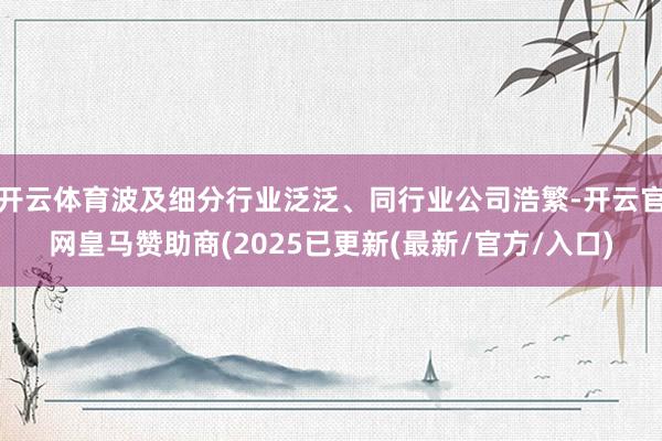 开云体育波及细分行业泛泛、同行业公司浩繁-开云官网皇马赞助商(2025已更新(最新/官方/入口)