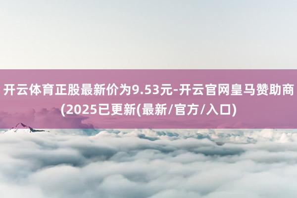 开云体育正股最新价为9.53元-开云官网皇马赞助商(2025已更新(最新/官方/入口)