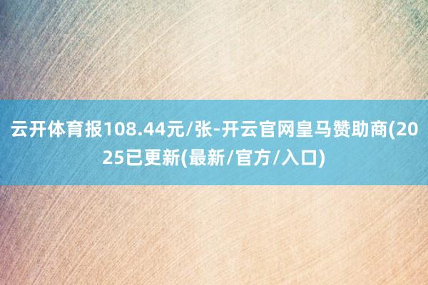云开体育报108.44元/张-开云官网皇马赞助商(2025已更新(最新/官方/入口)