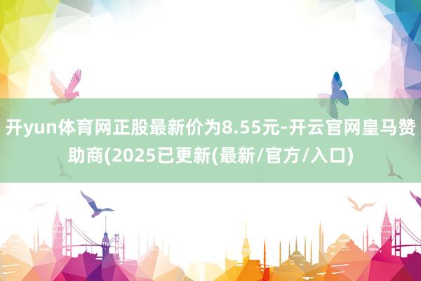 开yun体育网正股最新价为8.55元-开云官网皇马赞助商(2025已更新(最新/官方/入口)
