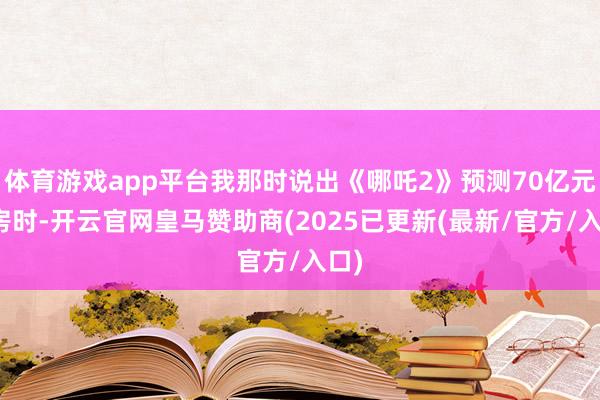 体育游戏app平台我那时说出《哪吒2》预测70亿元票房时-开云官网皇马赞助商(2025已更新(最新/官方/入口)