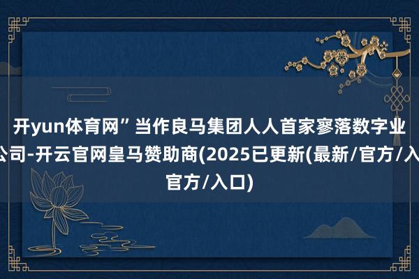 开yun体育网”　　当作良马集团人人首家寥落数字业务公司-开云官网皇马赞助商(2025已更新(最新/官方/入口)