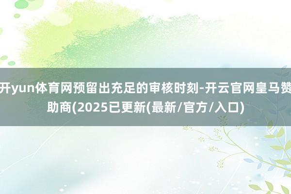 开yun体育网预留出充足的审核时刻-开云官网皇马赞助商(2025已更新(最新/官方/入口)