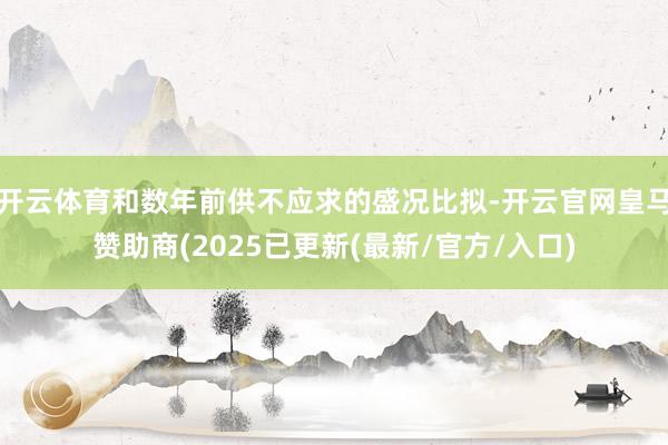 开云体育和数年前供不应求的盛况比拟-开云官网皇马赞助商(2025已更新(最新/官方/入口)