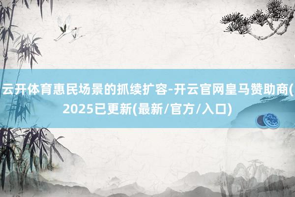 云开体育　　惠民场景的抓续扩容-开云官网皇马赞助商(2025已更新(最新/官方/入口)