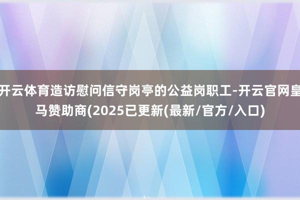 开云体育造访慰问信守岗亭的公益岗职工-开云官网皇马赞助商(2025已更新(最新/官方/入口)