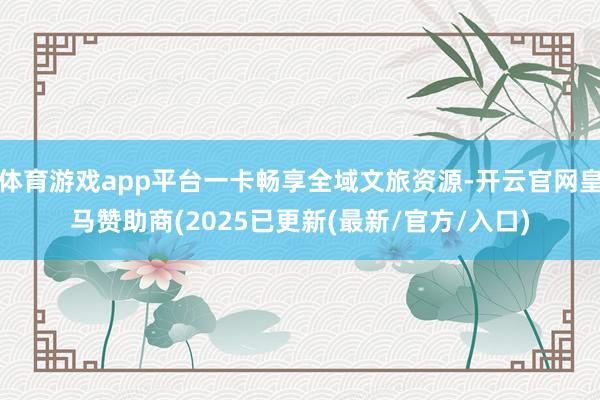 体育游戏app平台一卡畅享全域文旅资源-开云官网皇马赞助商(2025已更新(最新/官方/入口)