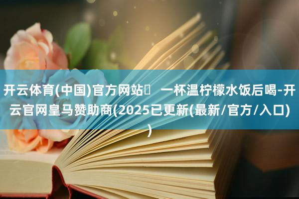开云体育(中国)官方网站✅ 一杯温柠檬水饭后喝-开云官网皇马赞助商(2025已更新(最新/官方/入口)