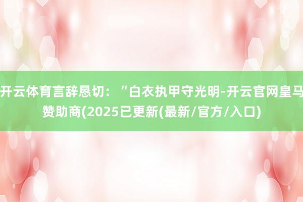 开云体育言辞恳切:“白衣执甲守光明-开云官网皇马赞助商(2025已更新(最新/官方/入口)