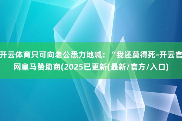 开云体育只可向老公悉力地喊：“我还莫得死-开云官网皇马赞助商(2025已更新(最新/官方/入口)