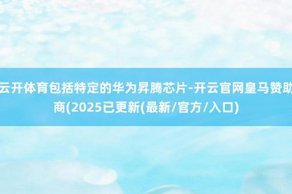 云开体育包括特定的华为昇腾芯片-开云官网皇马赞助商(2025已更新(最新/官方/入口)