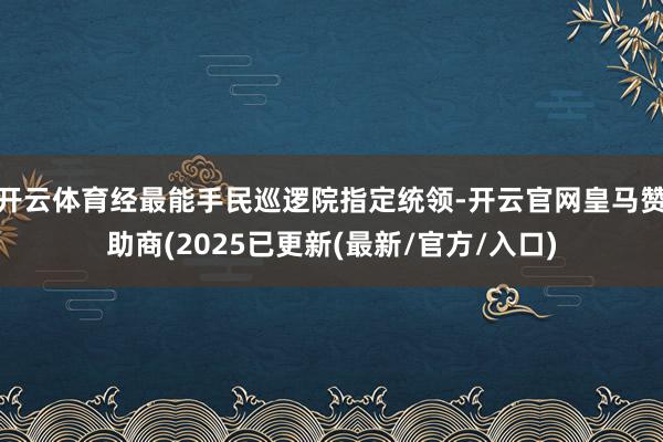 开云体育经最能手民巡逻院指定统领-开云官网皇马赞助商(2025已更新(最新/官方/入口)