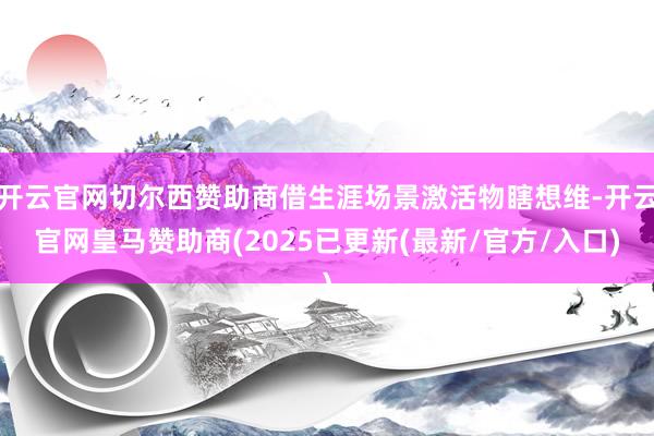 开云官网切尔西赞助商借生涯场景激活物瞎想维-开云官网皇马赞助商(2025已更新(最新/官方/入口)