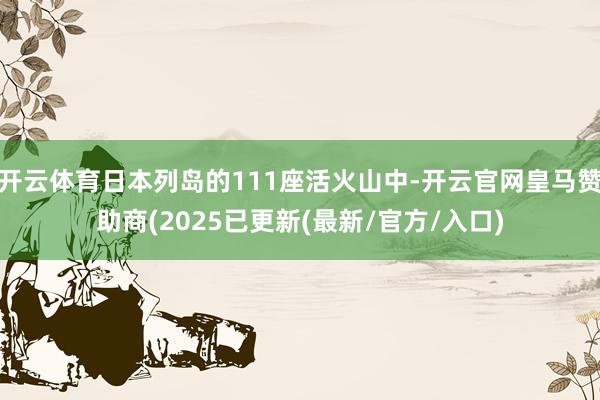 开云体育日本列岛的111座活火山中-开云官网皇马赞助商(2025已更新(最新/官方/入口)
