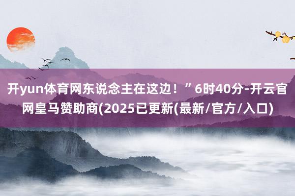 开yun体育网东说念主在这边!”6时40分-开云官网皇马赞助商(2025已更新(最新/官方/入口)
