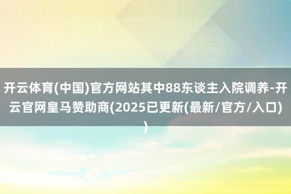 开云体育(中国)官方网站其中88东谈主入院调养-开云官网皇马赞助商(2025已更新(最新/官方/入口)