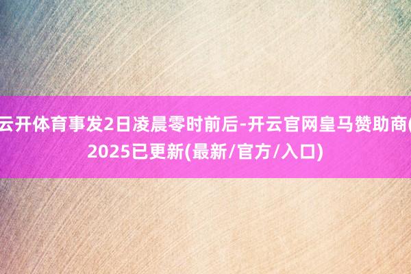 云开体育事发2日凌晨零时前后-开云官网皇马赞助商(2025已更新(最新/官方/入口)