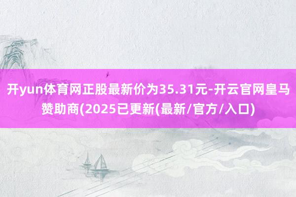 开yun体育网正股最新价为35.31元-开云官网皇马赞助商(2025已更新(最新/官方/入口)