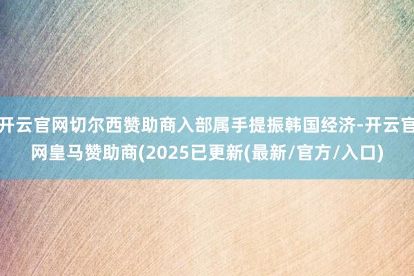 开云官网切尔西赞助商入部属手提振韩国经济-开云官网皇马赞助商(2025已更新(最新/官方/入口)