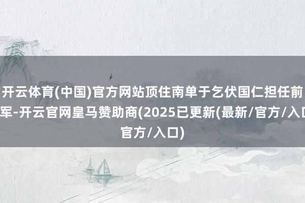 开云体育(中国)官方网站顶住南单于乞伏国仁担任前将军-开云官网皇马赞助商(2025已更新(最新/官方/入口)