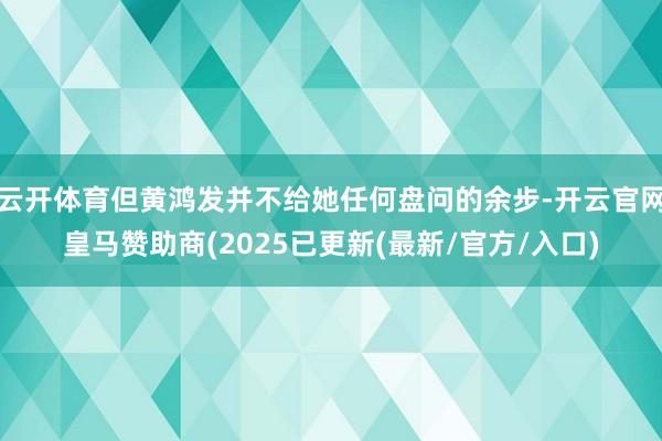 云开体育但黄鸿发并不给她任何盘问的余步-开云官网皇马赞助商(2025已更新(最新/官方/入口)