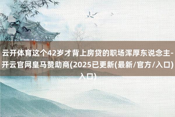云开体育这个42岁才背上房贷的职场浑厚东说念主-开云官网皇马赞助商(2025已更新(最新/官方/入口)