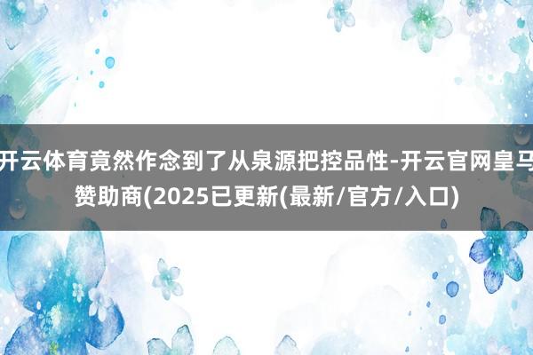 开云体育竟然作念到了从泉源把控品性-开云官网皇马赞助商(2025已更新(最新/官方/入口)