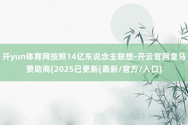 开yun体育网按照14亿东说念主联想-开云官网皇马赞助商(2025已更新(最新/官方/入口)