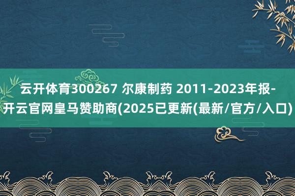 云开体育300267 尔康制药 2011-2023年报-开云官网皇马赞助商(2025已更新(最新/官方/入口)