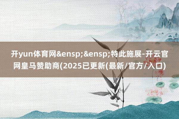 开yun体育网&ensp;&ensp;特此施展-开云官网皇马赞助商(2025已更新(最新/官方/入口)
