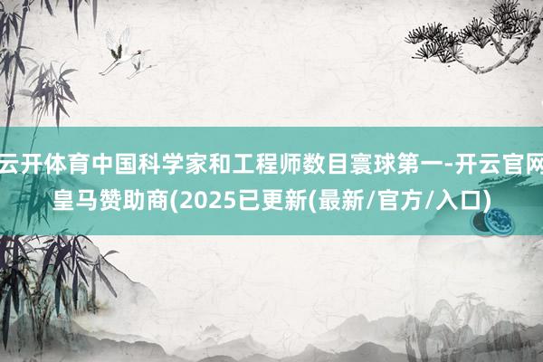 云开体育中国科学家和工程师数目寰球第一-开云官网皇马赞助商(2025已更新(最新/官方/入口)