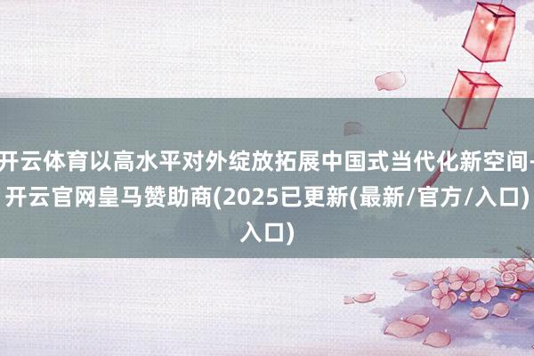 开云体育以高水平对外绽放拓展中国式当代化新空间-开云官网皇马赞助商(2025已更新(最新/官方/入口)
