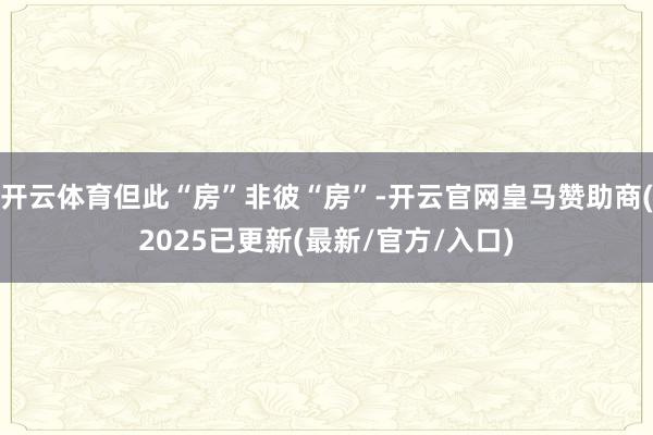 开云体育但此“房”非彼“房”-开云官网皇马赞助商(2025已更新(最新/官方/入口)