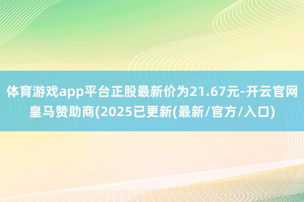 体育游戏app平台正股最新价为21.67元-开云官网皇马赞助商(2025已更新(最新/官方/入口)