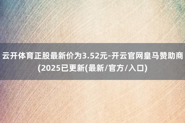 云开体育正股最新价为3.52元-开云官网皇马赞助商(2025已更新(最新/官方/入口)