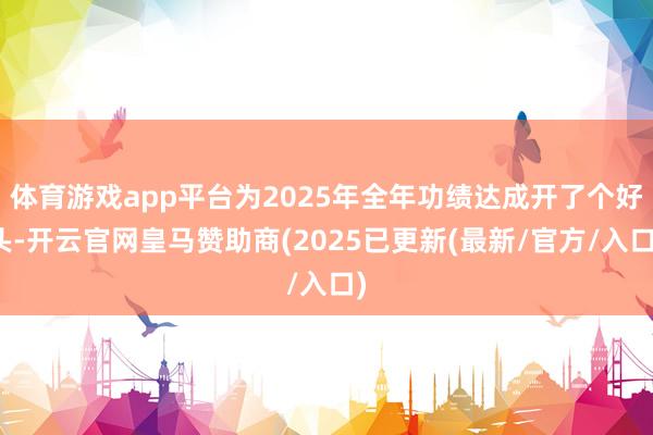体育游戏app平台为2025年全年功绩达成开了个好头-开云官网皇马赞助商(2025已更新(最新/官方/入口)