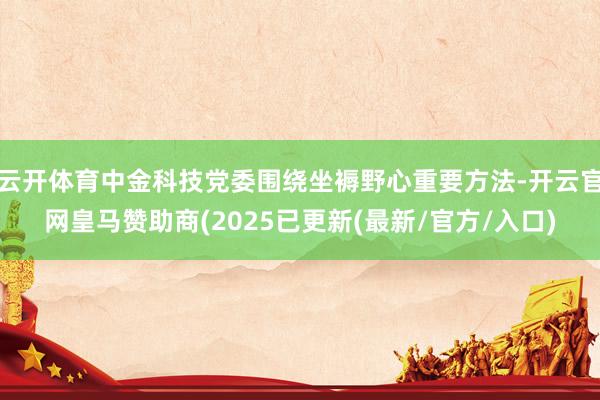 云开体育中金科技党委围绕坐褥野心重要方法-开云官网皇马赞助商(2025已更新(最新/官方/入口)