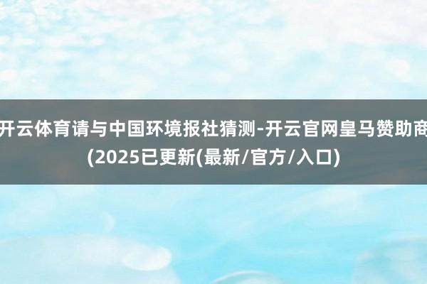 开云体育请与中国环境报社猜测-开云官网皇马赞助商(2025已更新(最新/官方/入口)