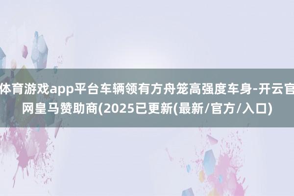 体育游戏app平台车辆领有方舟笼高强度车身-开云官网皇马赞助商(2025已更新(最新/官方/入口)