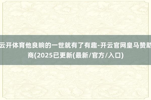 云开体育他良晌的一世就有了有趣-开云官网皇马赞助商(2025已更新(最新/官方/入口)