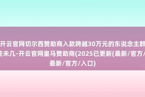 开云官网切尔西赞助商入款跨越30万元的东说念主群占比差未几-开云官网皇马赞助商(2025已更新(最新/官方/入口)