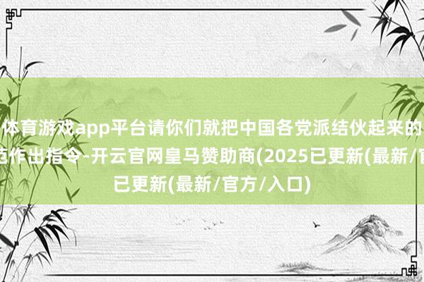体育游戏app平台请你们就把中国各党派结伙起来的第三种模范作出指令-开云官网皇马赞助商(2025已更新(最新/官方/入口)