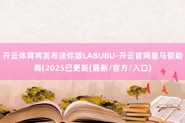 开云体育将发布迷你版LABUBU-开云官网皇马赞助商(2025已更新(最新/官方/入口)