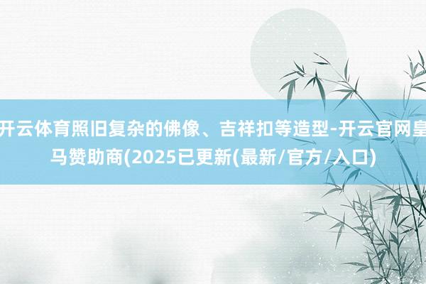 开云体育照旧复杂的佛像、吉祥扣等造型-开云官网皇马赞助商(2025已更新(最新/官方/入口)