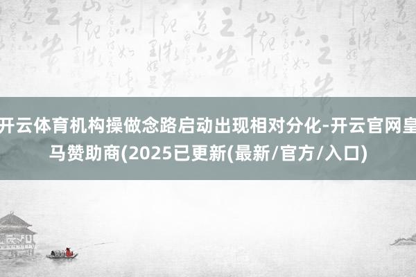开云体育机构操做念路启动出现相对分化-开云官网皇马赞助商(2025已更新(最新/官方/入口)