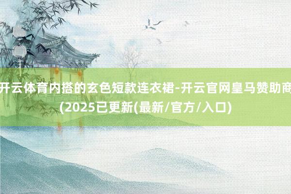 开云体育内搭的玄色短款连衣裙-开云官网皇马赞助商(2025已更新(最新/官方/入口)