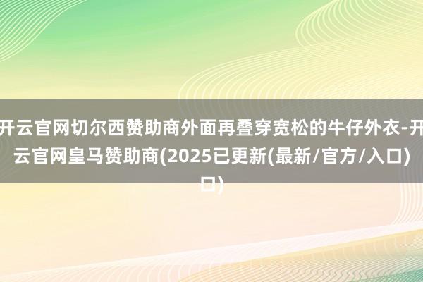 开云官网切尔西赞助商外面再叠穿宽松的牛仔外衣-开云官网皇马赞助商(2025已更新(最新/官方/入口)